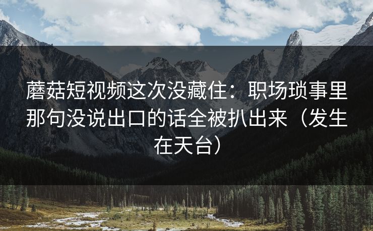 蘑菇短视频这次没藏住：职场琐事里那句没说出口的话全被扒出来（发生在天台）