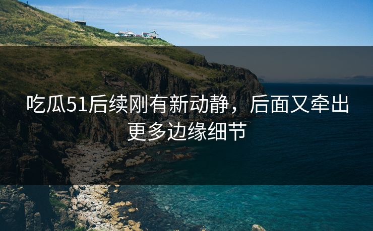 吃瓜51后续刚有新动静，后面又牵出更多边缘细节