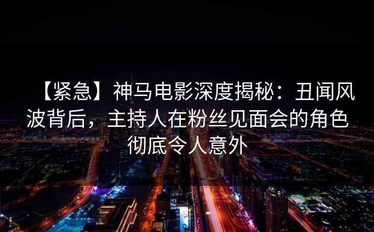 【紧急】神马电影深度揭秘：丑闻风波背后，主持人在粉丝见面会的角色彻底令人意外