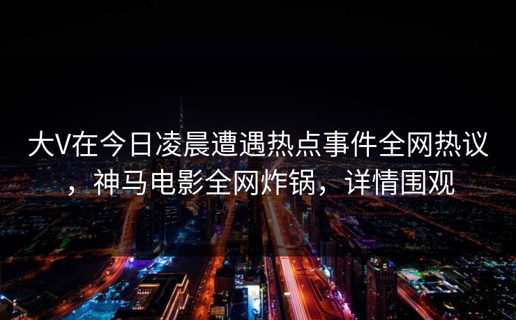 大V在今日凌晨遭遇热点事件全网热议，神马电影全网炸锅，详情围观