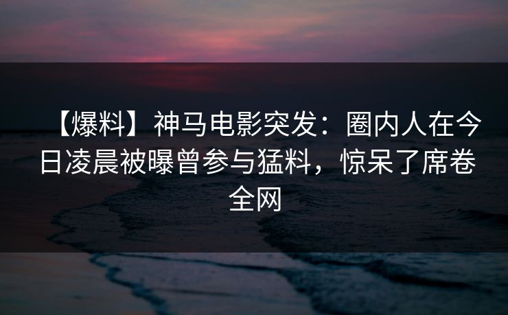 【爆料】神马电影突发：圈内人在今日凌晨被曝曾参与猛料，惊呆了席卷全网