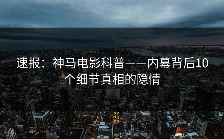 速报：神马电影科普——内幕背后10个细节真相的隐情
