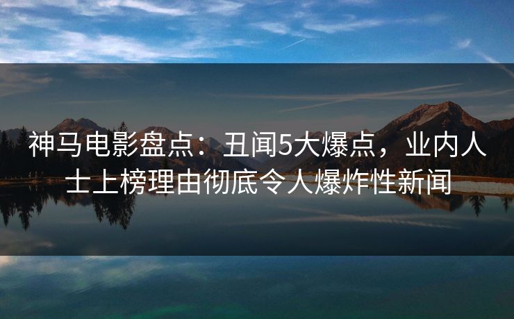 神马电影盘点：丑闻5大爆点，业内人士上榜理由彻底令人爆炸性新闻