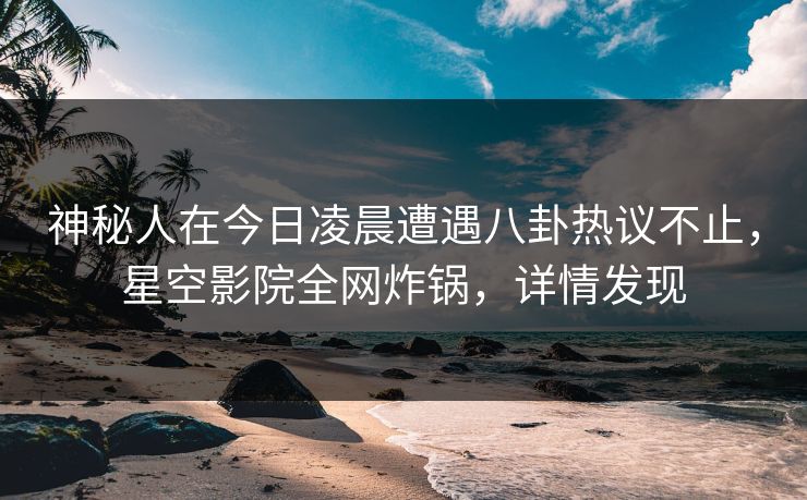 神秘人在今日凌晨遭遇八卦热议不止，星空影院全网炸锅，详情发现