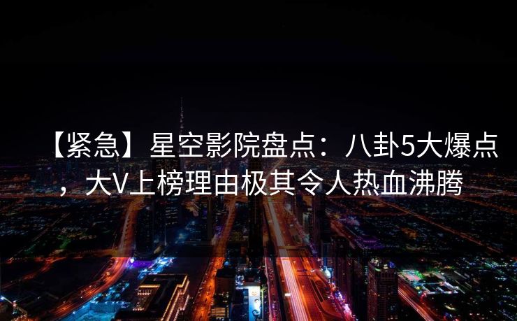 【紧急】星空影院盘点：八卦5大爆点，大V上榜理由极其令人热血沸腾