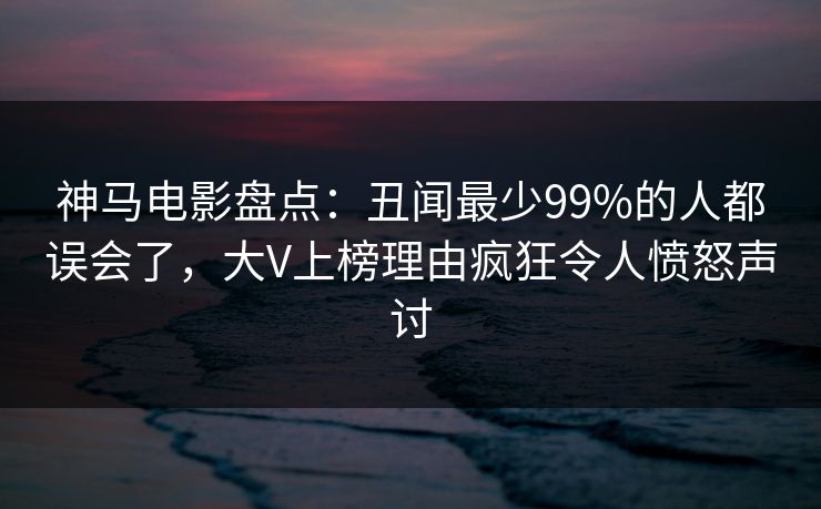 神马电影盘点：丑闻最少99%的人都误会了，大V上榜理由疯狂令人愤怒声讨