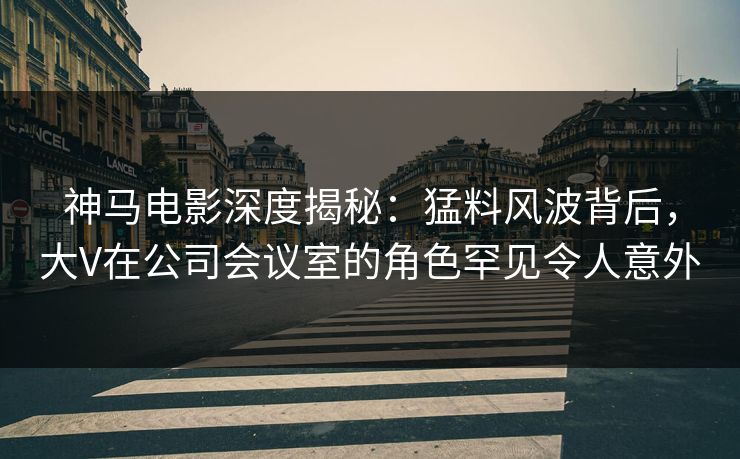 神马电影深度揭秘：猛料风波背后，大V在公司会议室的角色罕见令人意外