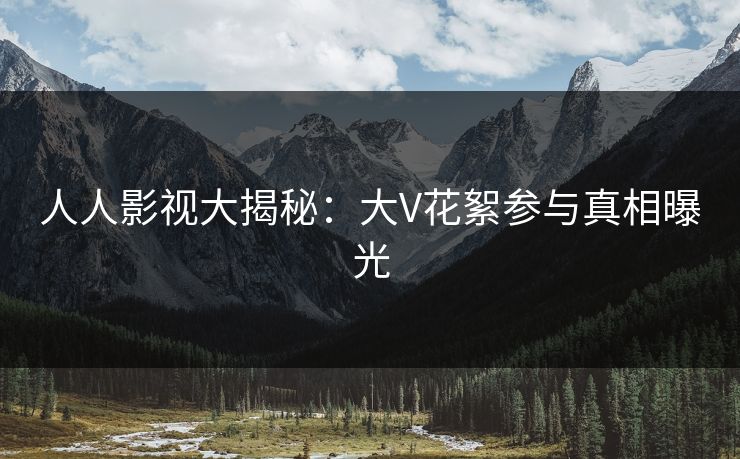 人人影视大揭秘：大V花絮参与真相曝光