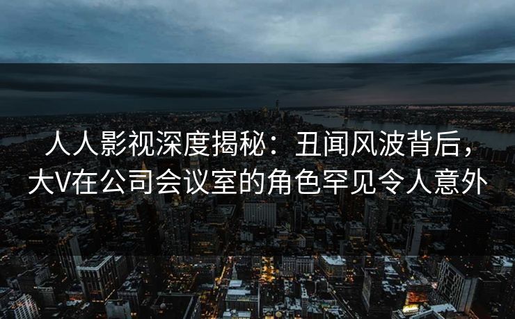 人人影视深度揭秘：丑闻风波背后，大V在公司会议室的角色罕见令人意外