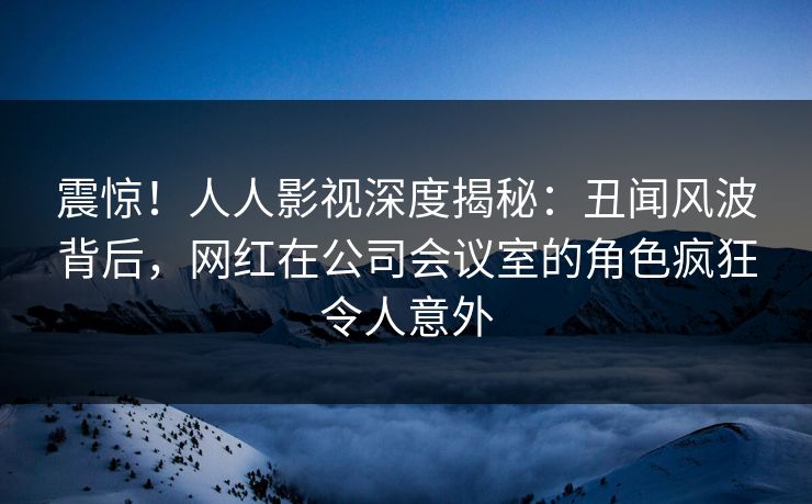 震惊！人人影视深度揭秘：丑闻风波背后，网红在公司会议室的角色疯狂令人意外