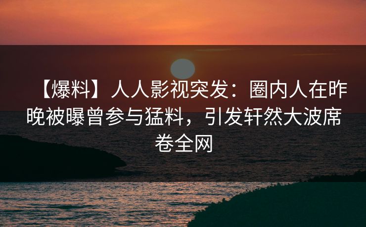 【爆料】人人影视突发：圈内人在昨晚被曝曾参与猛料，引发轩然大波席卷全网
