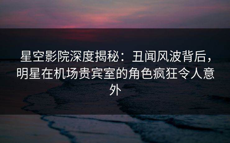 星空影院深度揭秘：丑闻风波背后，明星在机场贵宾室的角色疯狂令人意外