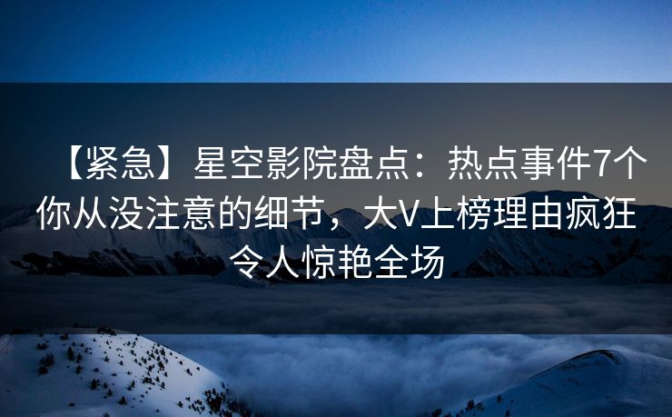 【紧急】星空影院盘点：热点事件7个你从没注意的细节，大V上榜理由疯狂令人惊艳全场