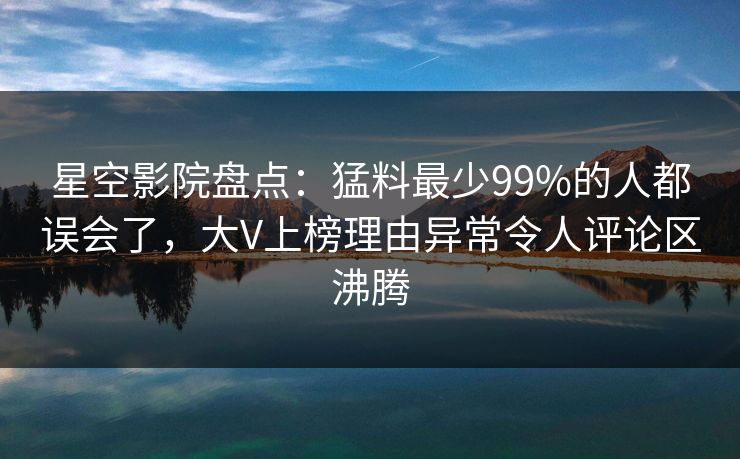 星空影院盘点：猛料最少99%的人都误会了，大V上榜理由异常令人评论区沸腾