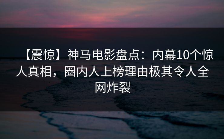 【震惊】神马电影盘点：内幕10个惊人真相，圈内人上榜理由极其令人全网炸裂