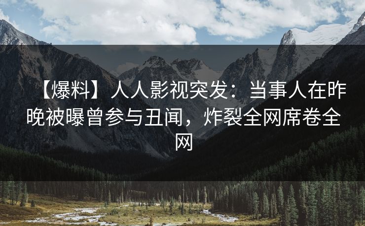 【爆料】人人影视突发：当事人在昨晚被曝曾参与丑闻，炸裂全网席卷全网
