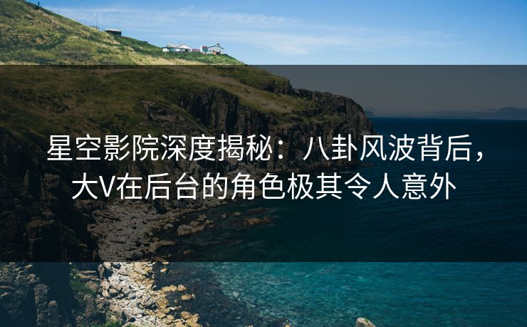 星空影院深度揭秘：八卦风波背后，大V在后台的角色极其令人意外