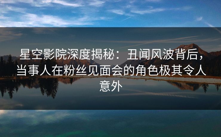 星空影院深度揭秘：丑闻风波背后，当事人在粉丝见面会的角色极其令人意外
