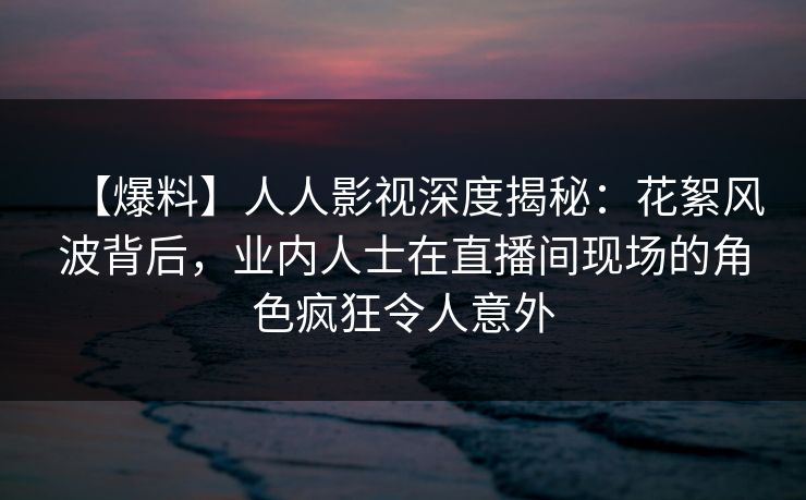 【爆料】人人影视深度揭秘：花絮风波背后，业内人士在直播间现场的角色疯狂令人意外