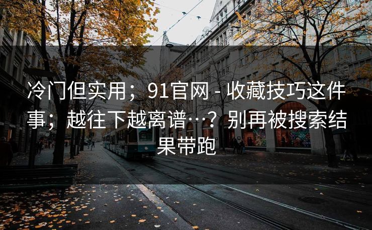 冷门但实用；91官网 - 收藏技巧这件事；越往下越离谱…？别再被搜索结果带跑