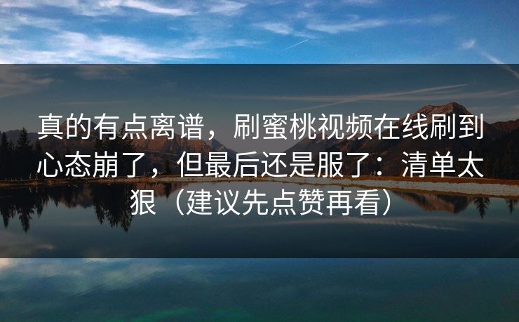 真的有点离谱,刷蜜桃视频在线刷到心态崩了,但最后还是服了:清单太狠(建议先点赞再看) 真的有点离谱,刷蜜桃视频在线刷到心态崩了,但最后还是服了:清单太狠(建议先点赞再看)