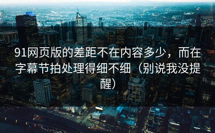 91网页版的差距不在内容多少，而在字幕节拍处理得细不细（别说我没提醒）