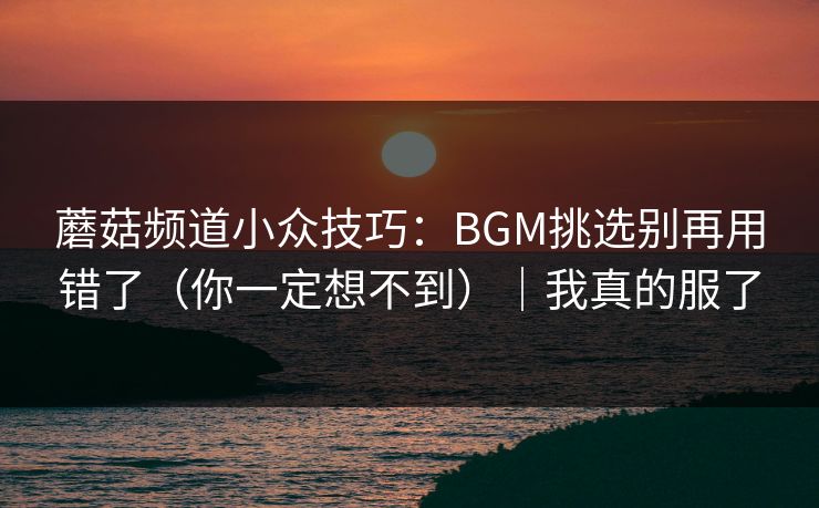 蘑菇频道小众技巧:BGM挑选别再用错了(你一定想不到)|我真的服了 蘑菇频道小众技巧:BGM挑选别再用错了(你一定想不到)|我真的服了