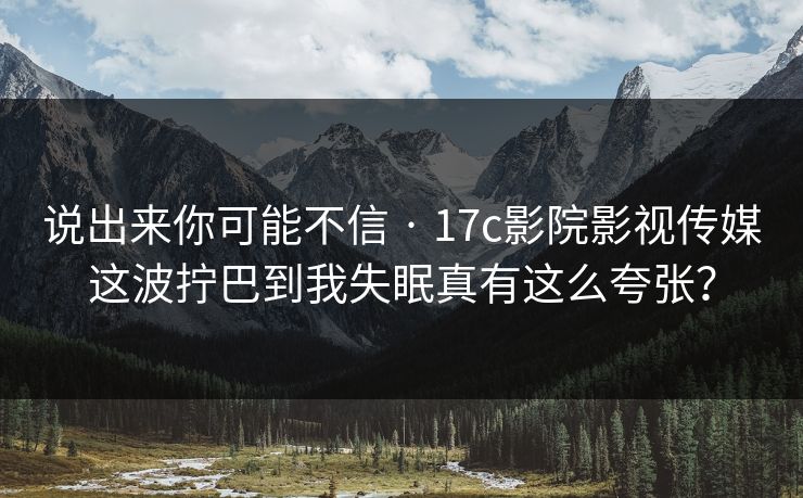说出来你可能不信 · 17c影院影视传媒这波拧巴到我失眠真有这么夸张？