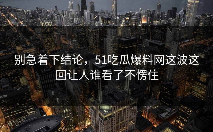 别急着下结论,51吃瓜爆料网这波这回让人谁看了不愣住 别急着下结论,51吃瓜爆料网这波这回让人谁看了不愣住