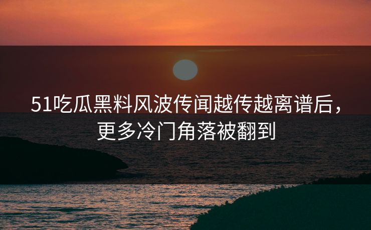 51吃瓜黑料风波传闻越传越离谱后，更多冷门角落被翻到